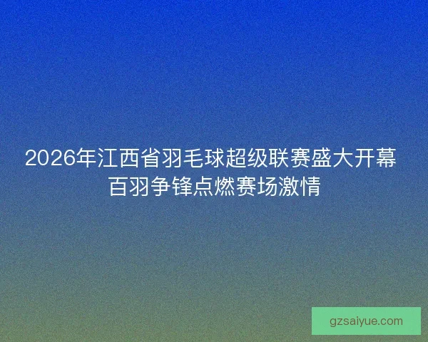 2026年江西省羽毛球超级联赛盛大开幕 百羽争锋点燃赛场激情