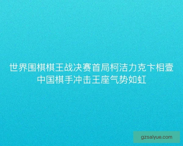世界围棋棋王战决赛首局柯洁力克卞相壹中国棋手冲击王座气势如虹