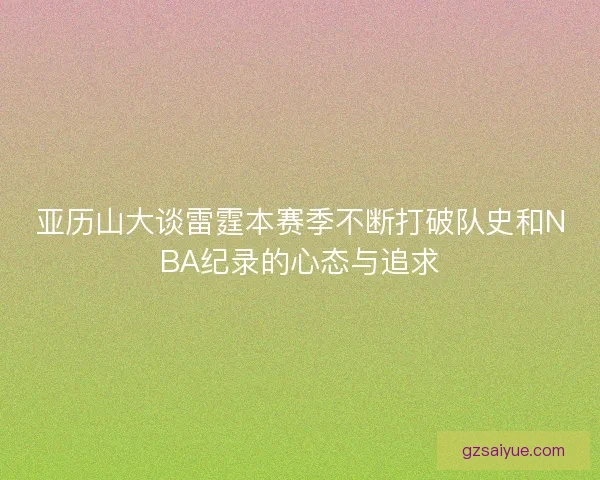 亚历山大谈雷霆本赛季不断打破队史和NBA纪录的心态与追求