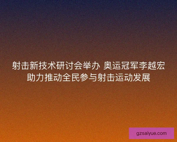射击新技术研讨会举办 奥运冠军李越宏助力推动全民参与射击运动发展