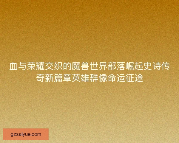 血与荣耀交织的魔兽世界部落崛起史诗传奇新篇章英雄群像命运征途 血与荣耀交织的魔兽世界部落崛起史诗传奇新篇章英雄群像命运征途