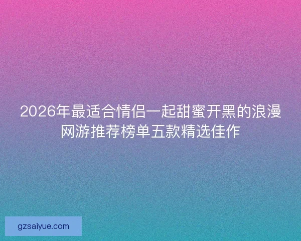 2026年最适合情侣一起甜蜜开黑的浪漫网游推荐榜单五款精选佳作