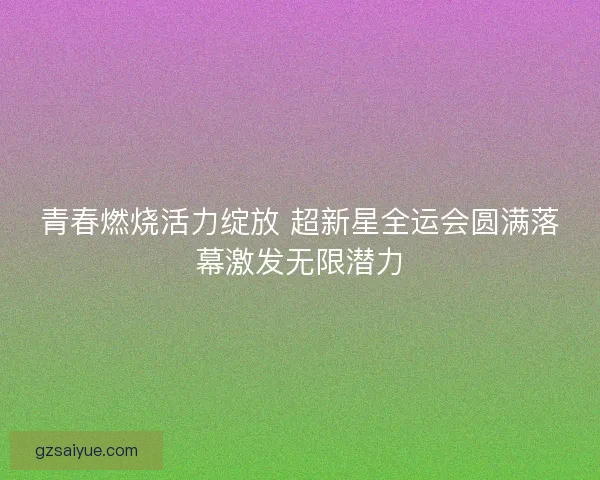 青春燃烧活力绽放 超新星全运会圆满落幕激发无限潜力 青春燃烧活力绽放 超新星全运会圆满落幕激发无限潜力