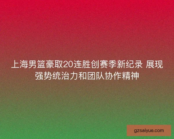 上海男篮豪取20连胜创赛季新纪录 展现强势统治力和团队协作精神