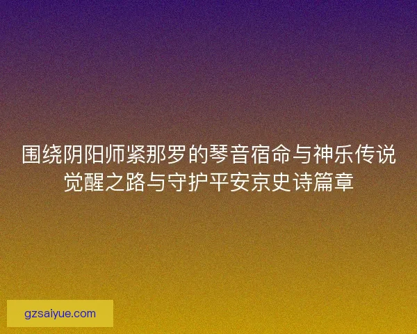 围绕阴阳师紧那罗的琴音宿命与神乐传说觉醒之路与守护平安京史诗篇章 围绕阴阳师紧那罗的琴音宿命与神乐传说觉醒之路与守护平安京史诗篇章