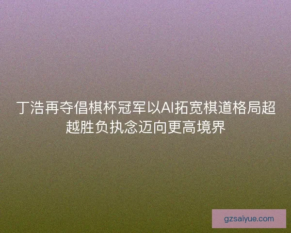 丁浩再夺倡棋杯冠军以AI拓宽棋道格局超越胜负执念迈向更高境界