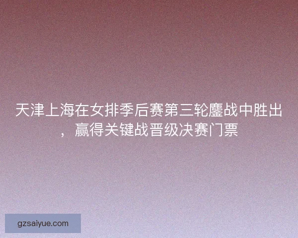 天津上海在女排季后赛第三轮鏖战中胜出，赢得关键战晋级决赛门票