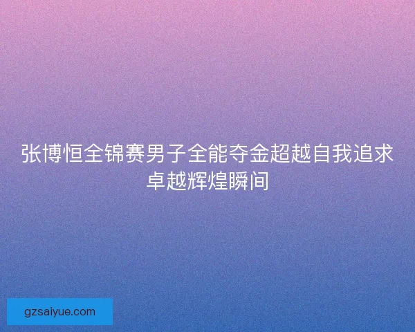 张博恒全锦赛男子全能夺金超越自我追求卓越辉煌瞬间
