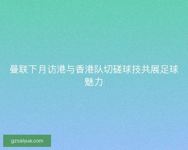 曼联下月访港与香港队切磋球技共展足球魅力