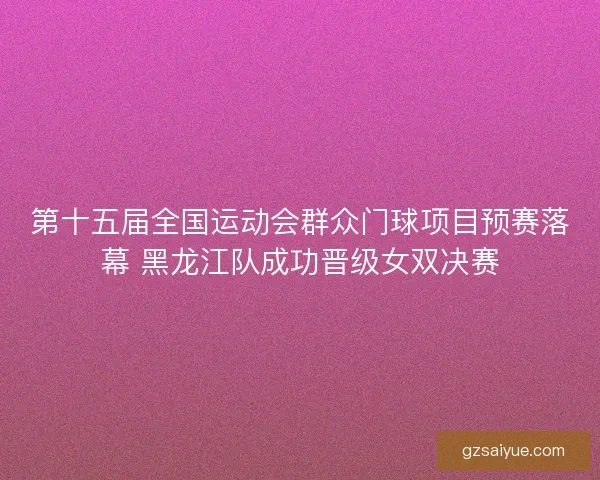 第十五届全国运动会群众门球项目预赛落幕 黑龙江队成功晋级女双决赛