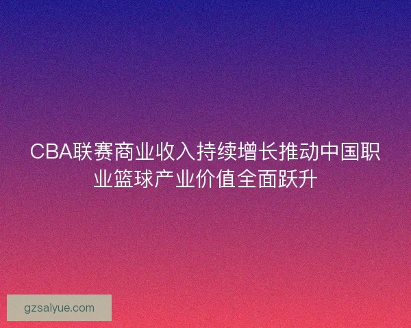CBA联赛商业收入持续增长推动中国职业篮球产业价值全面跃升 CBA联赛商业收入持续增长推动中国职业篮球产业价值全面跃升