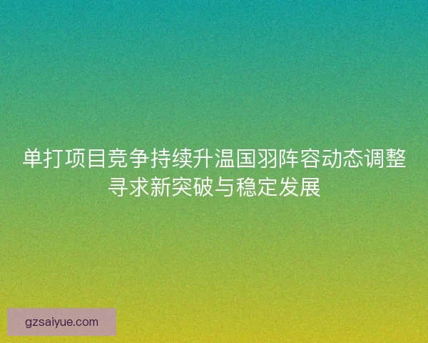 单打项目竞争持续升温国羽阵容动态调整寻求新突破与稳定发展