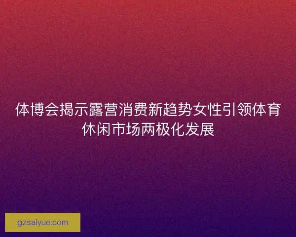 体博会揭示露营消费新趋势女性引领体育休闲市场两极化发展 体博会揭示露营消费新趋势女性引领体育休闲市场两极化发展