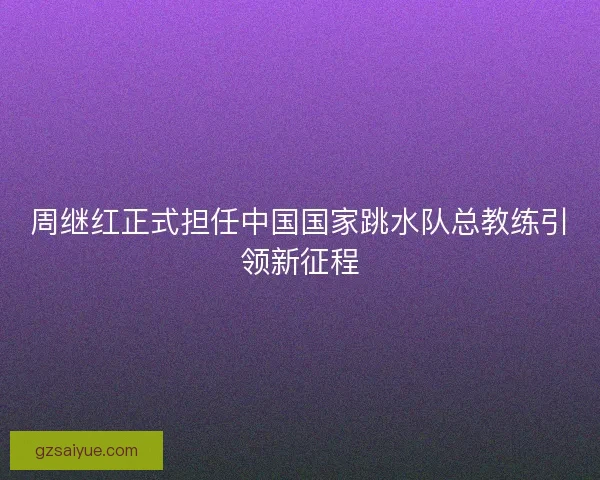 周继红正式担任中国国家跳水队总教练引领新征程 周继红正式担任中国国家跳水队总教练引领新征程