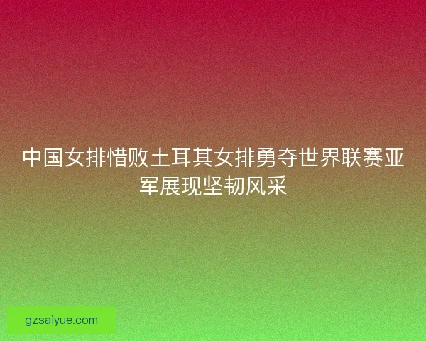 中国女排惜败土耳其女排勇夺世界联赛亚军展现坚韧风采