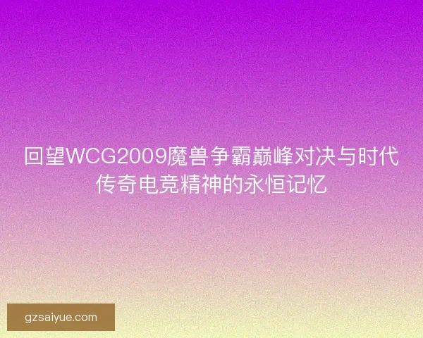 回望WCG2009魔兽争霸巅峰对决与时代传奇电竞精神的永恒记忆