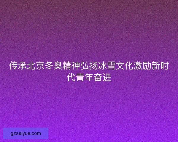 传承北京冬奥精神弘扬冰雪文化激励新时代青年奋进