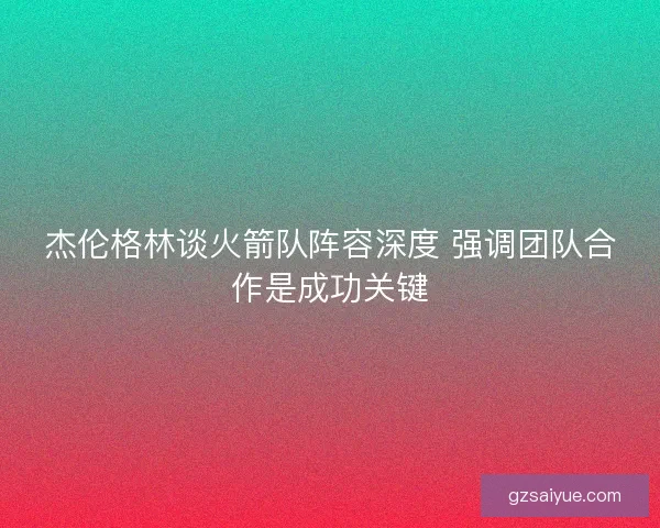 杰伦格林谈火箭队阵容深度 强调团队合作是成功关键 杰伦格林谈火箭队阵容深度 强调团队合作是成功关键